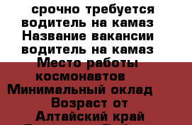 срочно требуется водитель на камаз › Название вакансии ­ водитель на камаз › Место работы ­ космонавтов 57 › Минимальный оклад ­ 20 000 › Возраст от ­ 30 - Алтайский край, Барнаул г. Работа » Вакансии   
